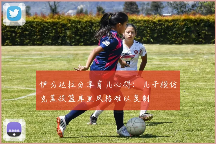 伊戈达拉分享育儿心得：儿子模仿克莱投篮库里风格难以复制