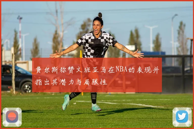 费尔斯称赞文班亚马在NBA的表现并指出其潜力与局限性