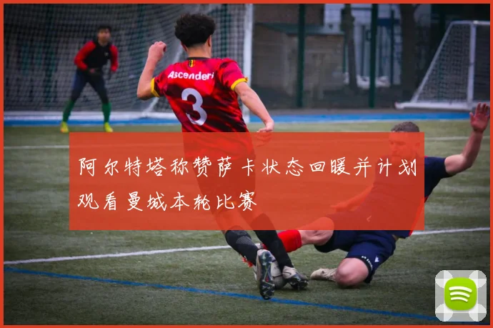阿尔特塔称赞萨卡状态回暖并计划观看曼城本轮比赛