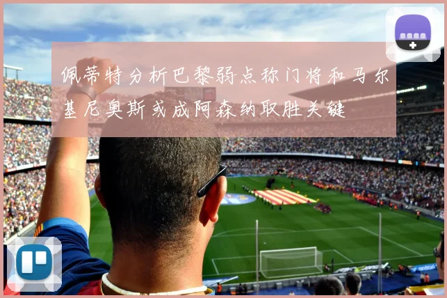 佩蒂特分析巴黎弱点称门将和马尔基尼奥斯或成阿森纳取胜关键