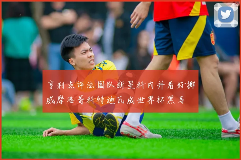 亨利点评法国队新星科内并看好挪威摩洛哥科特迪瓦成世界杯黑马