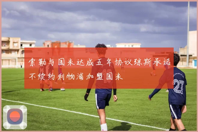 索勒与国米达成五年协议琼斯承诺不续约利物浦加盟国米