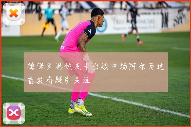 德保罗恩佐麦卡出战中场阿尔马达首发存疑引关注