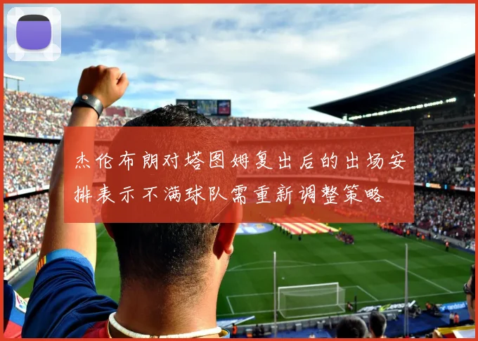 杰伦布朗对塔图姆复出后的出场安排表示不满球队需重新调整策略