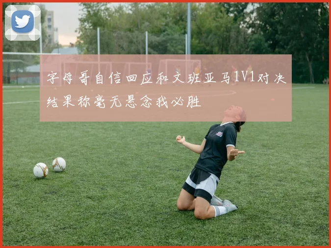 字母哥自信回应和文班亚马1V1对决结果称毫无悬念我必胜