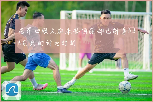 尼昂回顾文班未签顶薪却已跻身NBA前列的讨论时刻