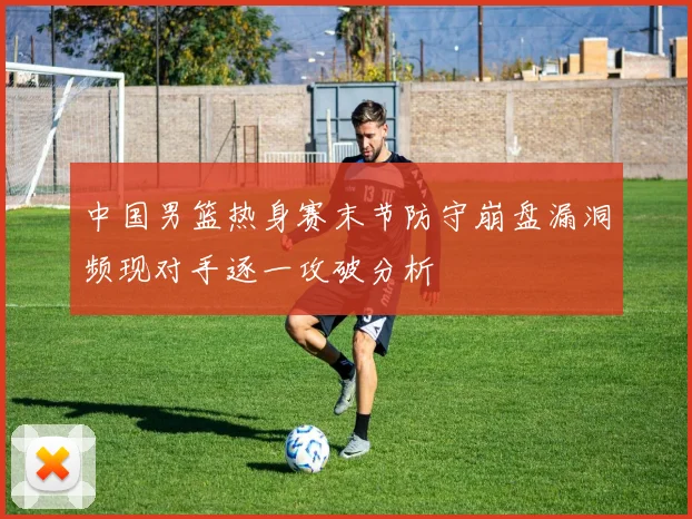 中国男篮热身赛末节防守崩盘漏洞频现对手逐一攻破分析