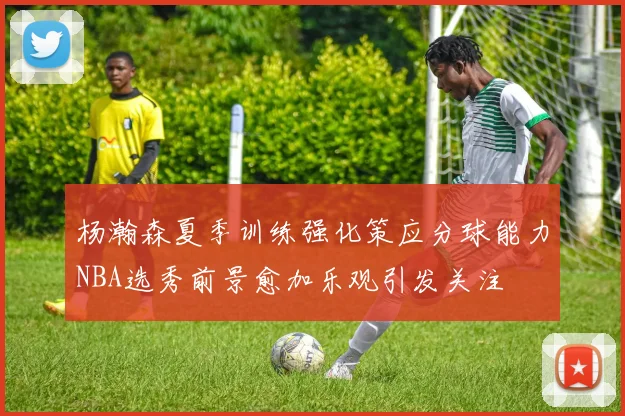 杨瀚森夏季训练强化策应分球能力NBA选秀前景愈加乐观引发关注