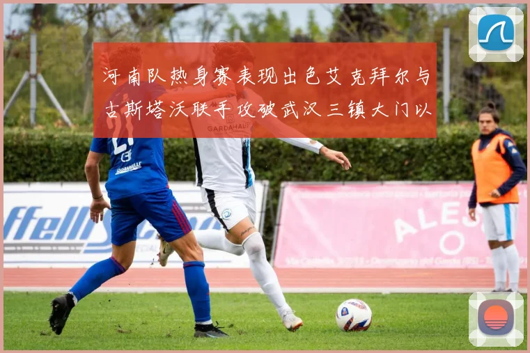 河南队热身赛表现出色艾克拜尔与古斯塔沃联手攻破武汉三镇大门以2-0获胜