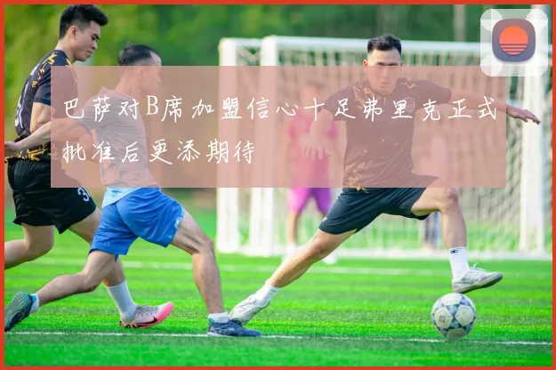 巴萨对B席加盟信心十足弗里克正式批准后更添期待