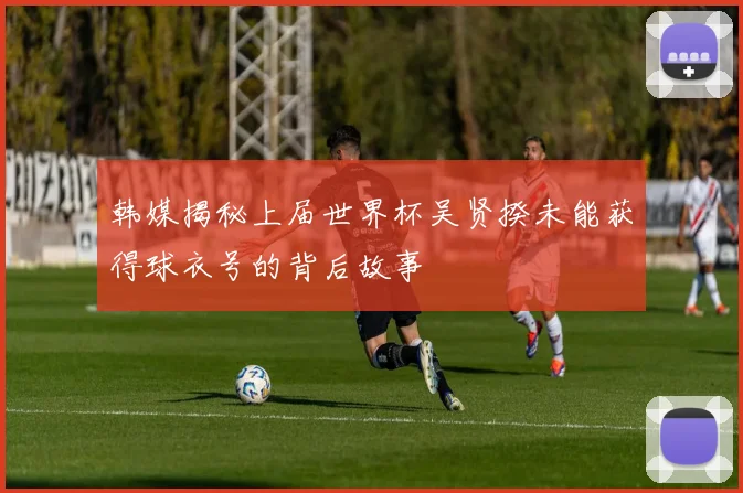 韩媒揭秘上届世界杯吴贤揆未能获得球衣号的背后故事