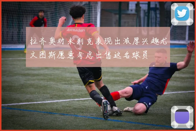 拉齐奥对米利克表现出浓厚兴趣尤文图斯愿意考虑出售这名球员