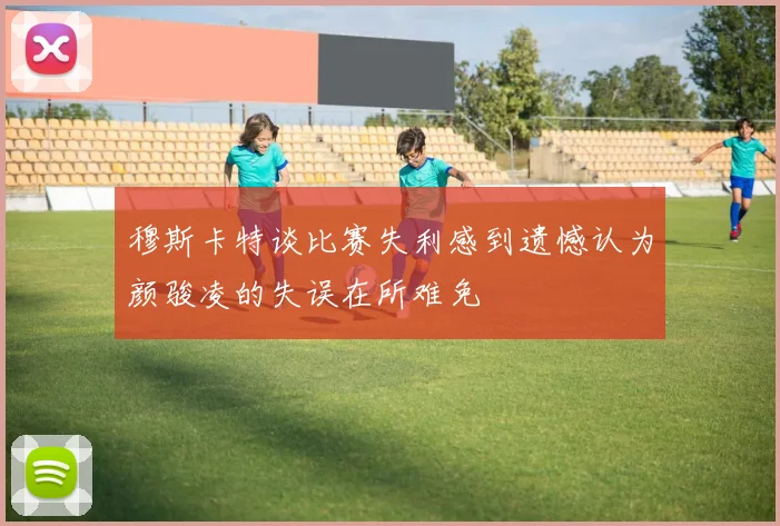 穆斯卡特谈比赛失利感到遗憾认为颜骏凌的失误在所难免