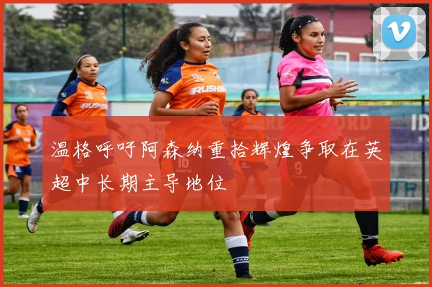 温格呼吁阿森纳重拾辉煌争取在英超中长期主导地位