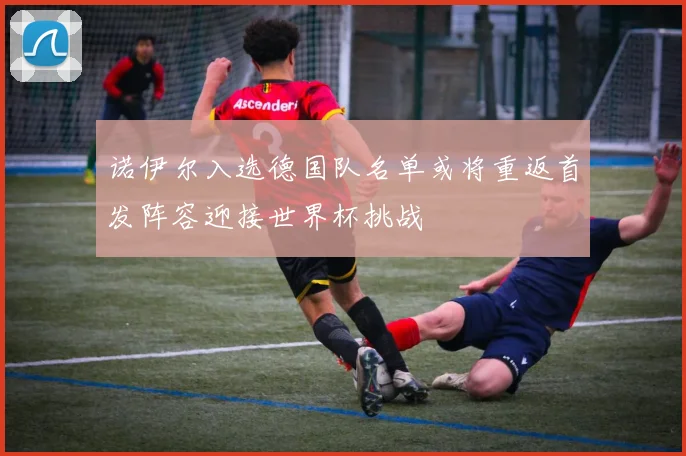 诺伊尔入选德国队名单或将重返首发阵容迎接世界杯挑战