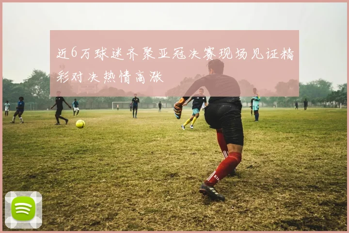 近6万球迷齐聚亚冠决赛现场见证精彩对决热情高涨