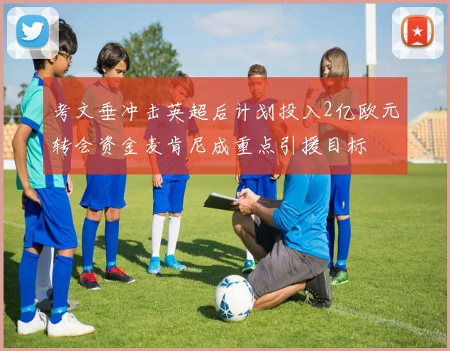 考文垂冲击英超后计划投入2亿欧元转会资金麦肯尼成重点引援目标
