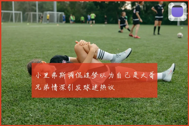 小里弗斯调侃追梦以为自己是大哥兄弟情深引发球迷热议