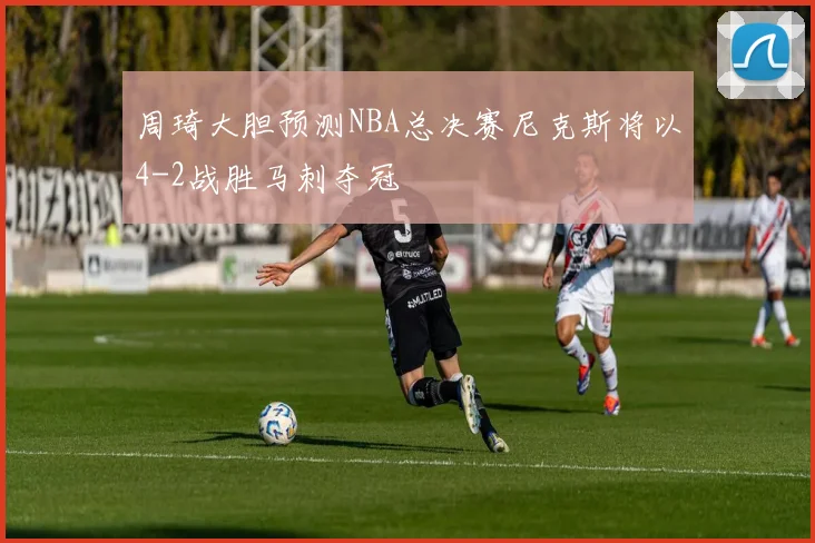 周琦大胆预测NBA总决赛尼克斯将以4-2战胜马刺夺冠