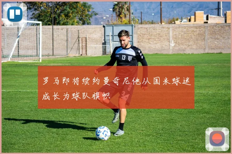 罗马即将续约曼奇尼他从国米球迷成长为球队旗帜