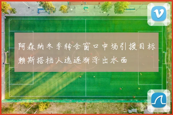 阿森纳冬季转会窗口中场引援目标赖斯搭档人选逐渐浮出水面