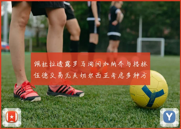 佩杜拉透露罗马询问加纳乔与格林伍德交易无关切尔西正考虑多种方案