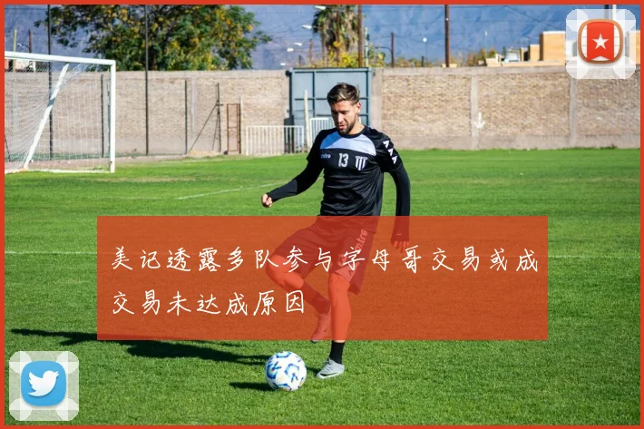 美记透露多队参与字母哥交易或成交易未达成原因