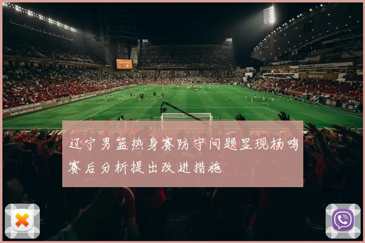 辽宁男篮热身赛防守问题显现杨鸣赛后分析提出改进措施