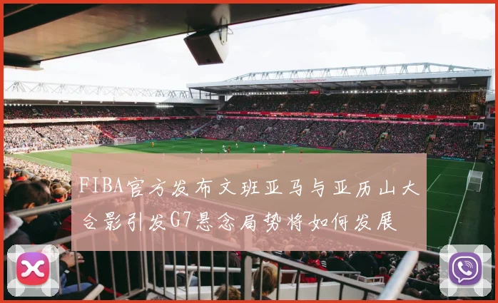 FIBA官方发布文班亚马与亚历山大合影引发G7悬念局势将如何发展