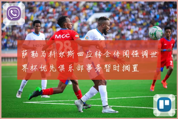 萨勒马科尔斯回应转会传闻强调世界杯优先俱乐部事务暂时搁置
