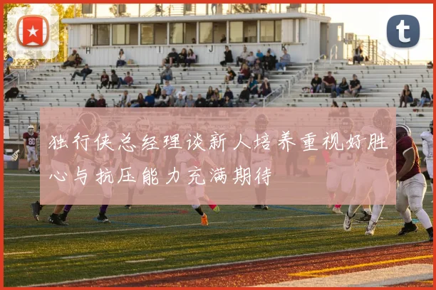 独行侠总经理谈新人培养重视好胜心与抗压能力充满期待